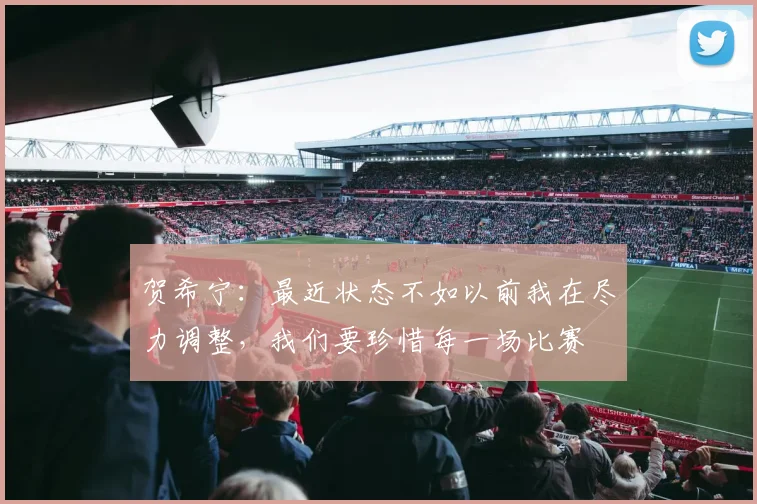 贺希宁：最近状态不如以前我在尽力调整，我们要珍惜每一场比赛